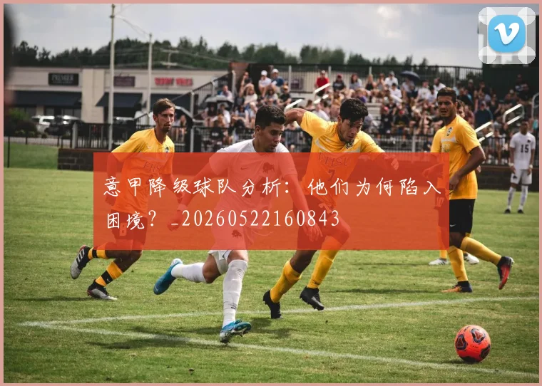 意甲降级球队分析：他们为何陷入困境？_20260522160843