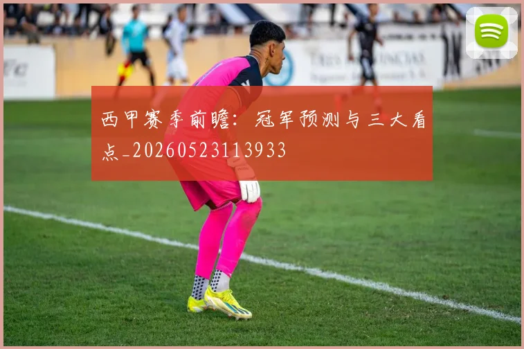 西甲赛季前瞻:冠军预测与三大看点_20260523113933