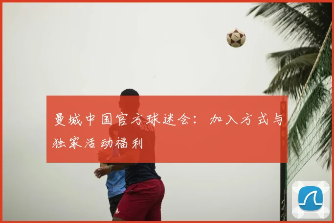 曼城中国官方球迷会:加入方式与独家活动福利