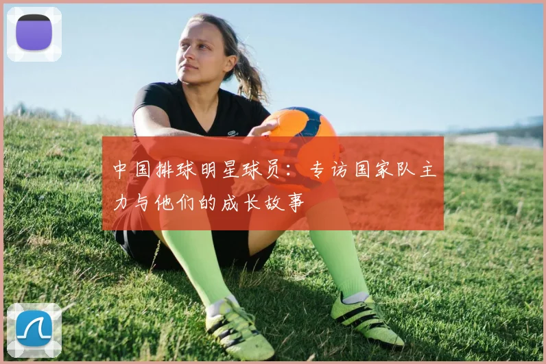 中国排球明星球员：专访国家队主力与他们的成长故事
