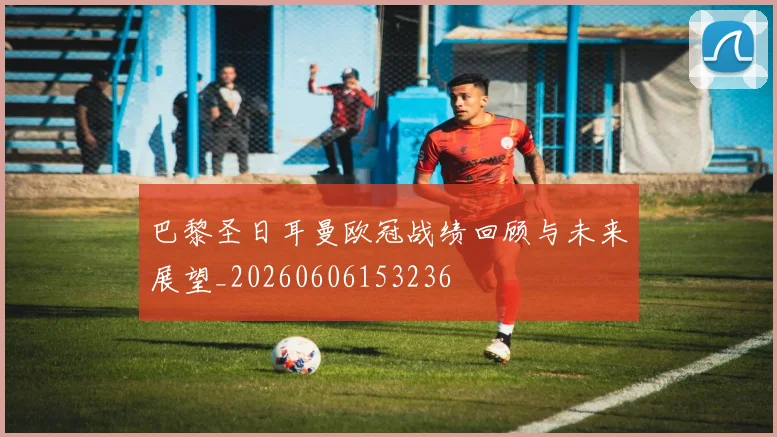 巴黎圣日耳曼欧冠战绩回顾与未来展望_20260606153236