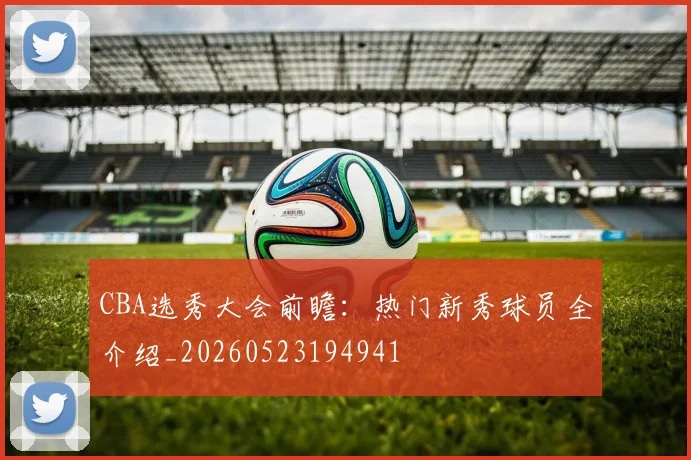 CBA选秀大会前瞻:热门新秀球员全介绍_20260523194941