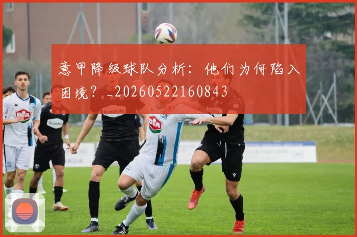 意甲降级球队分析:他们为何陷入困境?_20260522160843