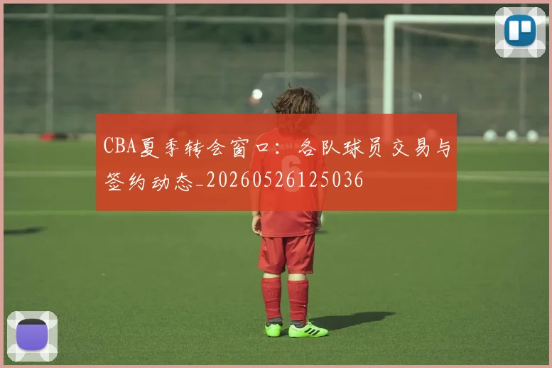 CBA夏季转会窗口：各队球员交易与签约动态_20260526125036
