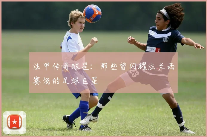 法甲传奇球星:那些曾闪耀法兰西赛场的足球巨星