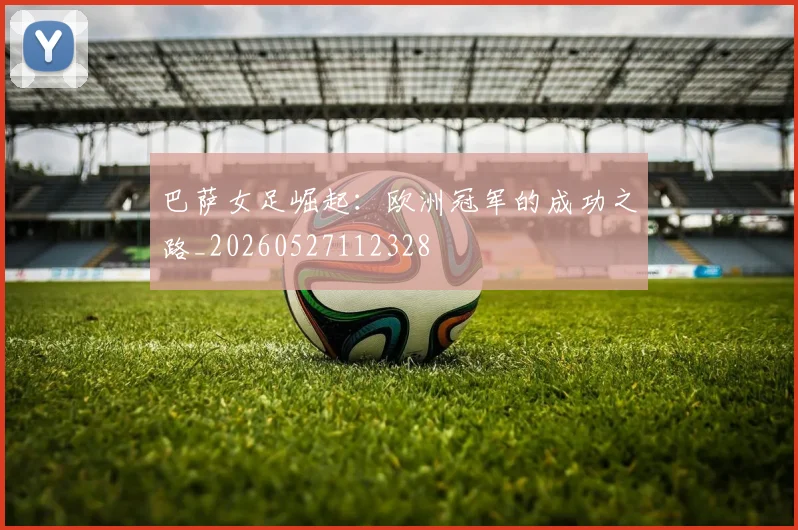 巴萨女足崛起：欧洲冠军的成功之路_20260527112328