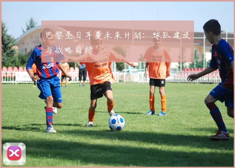 巴黎圣日耳曼未来计划：球队建设与战略目标