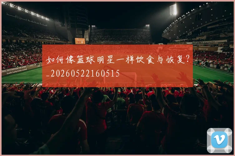 如何像篮球明星一样饮食与恢复?_20260522160515