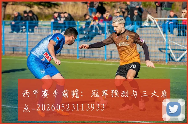 西甲赛季前瞻：冠军预测与三大看点_20260523113933