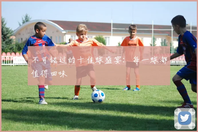 不可错过的十佳球盛宴：每一球都值得回味