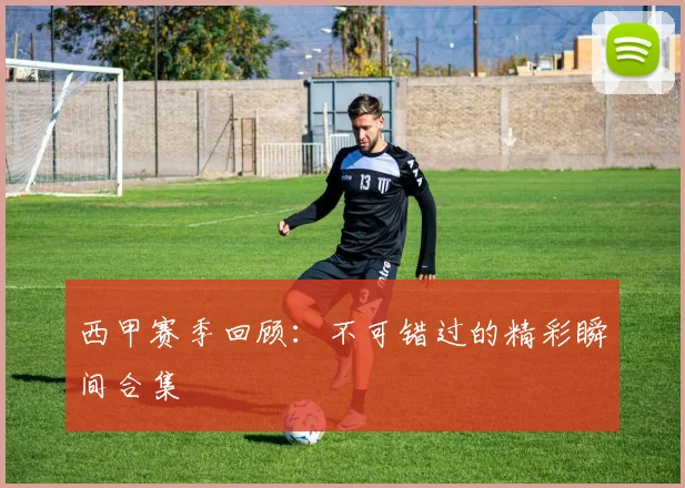 西甲赛季回顾:不可错过的精彩瞬间合集