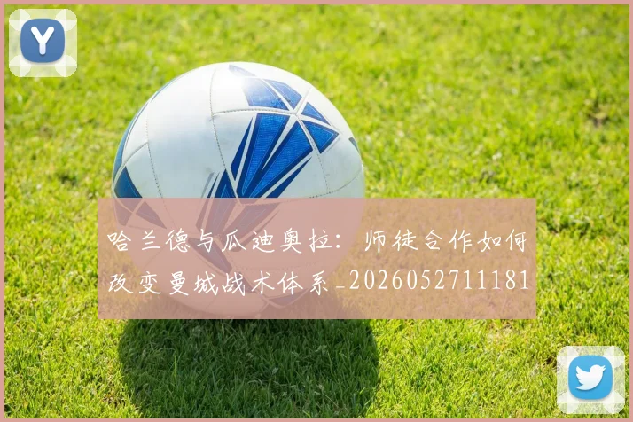 哈兰德与瓜迪奥拉：师徒合作如何改变曼城战术体系_20260527111817