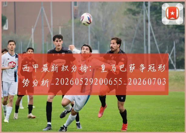 西甲最新积分榜：皇马巴萨争冠形势分析_20260529200655_20260703181859
